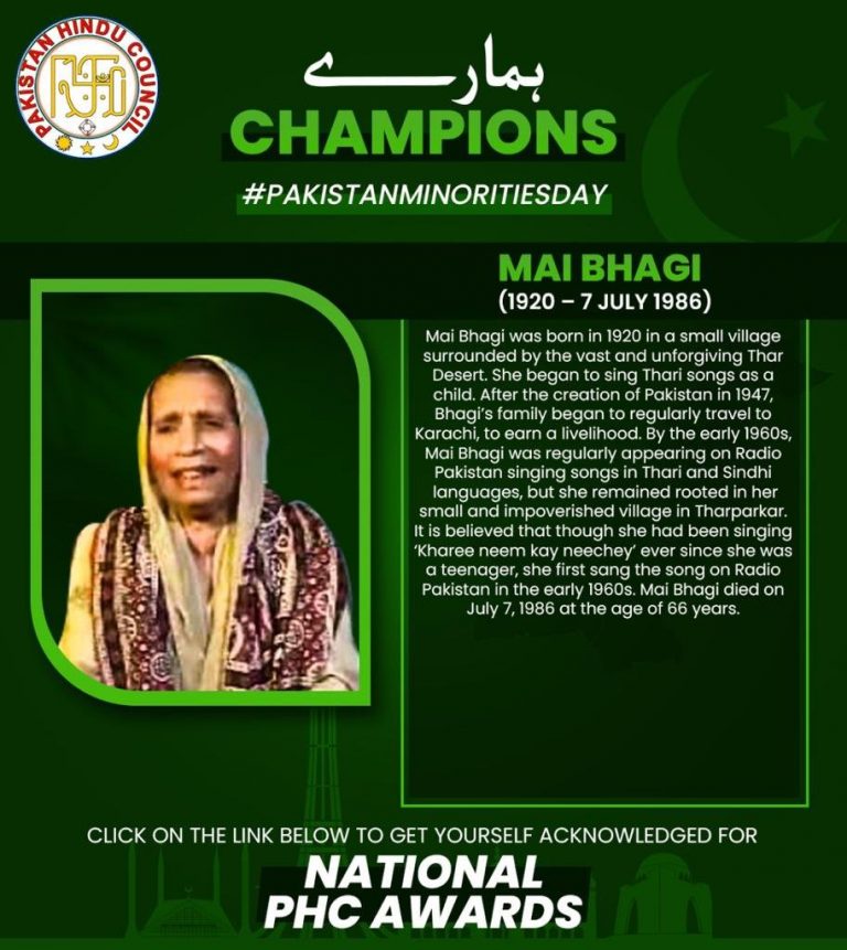 MAI BHAGI(1920 – 7 July 1986) Mai Bhagi was born in 1920 in a small village surrounded by the vast and unforgiving Thar Desert. She began to sing Thari songs as a child. After the creation of Pakistan in 1947, Bhagi’s family began to regularly travel to Karachi, to earn a livelihood. By the early 1960s, Mai Bhagi was regularly appearing on Radio Pakistan singing songs in Thari and Sindhi languages, but she remained rooted in her small and impoverished village in Tharparkar. It is believed that though she had been singing ‘Kharee neem kay neechey’ ever since she was a teenager, she first sang the song on Radio Pakistan in the early 1960s. Mai Bhagi died on July 7, 1986 at the age of 66 years.